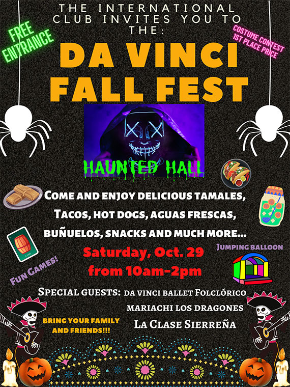 The International Club invites you to the Da Vinci Fall Fest. Come and enjoy delicious tamales, tacos, hot dogs, aguas frescas, buñuelos, snacks, and much more. Saturday, October 29 from 10 A.M. to 2 P.M. Special guests include Da Vinci Ballet Folclórico, Mariachi Los Dragones, and La Clase Sierreña. Bring your family and friends!
